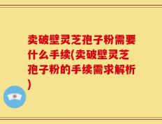 卖破壁灵芝孢子粉需要什么手续(卖破壁灵芝孢子粉的手续需求解析)