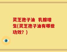 灵芝孢子油  乳腺增生(灵芝孢子油有哪些功效？)