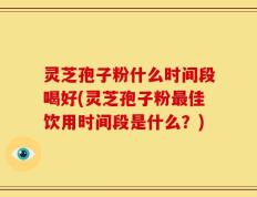 灵芝孢子粉什么时间段喝好(灵芝孢子粉最佳饮用时间段是什么？)