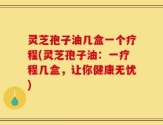 灵芝孢子油几盒一个疗程(灵芝孢子油：一疗程几盒，让你健康无忧)