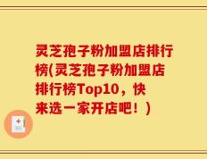 灵芝孢子粉加盟店排行榜(灵芝孢子粉加盟店排行榜Top10，快来选一家开店吧！)
