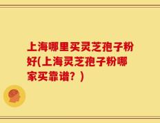 上海哪里买灵芝孢子粉好(上海灵芝孢子粉哪家买靠谱？)