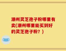 潮州灵芝孢子粉哪里有卖(潮州哪里能买到好的灵芝孢子粉？)