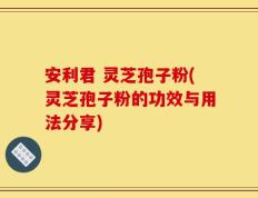 安利君 灵芝孢子粉(灵芝孢子粉的功效与用法分享)