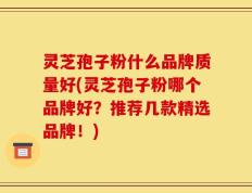 灵芝孢子粉什么品牌质量好(灵芝孢子粉哪个品牌好？推荐几款精选品牌！)