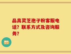 品高灵芝孢子粉客服电话？联系方式及咨询服务？