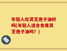 年轻人吃灵芝孢子油好吗(年轻人适合食用灵芝孢子油吗？)