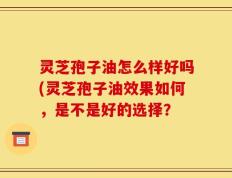 灵芝孢子油怎么样好吗(灵芝孢子油效果如何，是不是好的选择？