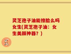 灵芝孢子油能擦脸么吗女生(灵芝孢子油：女生美颜神器？)
