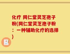 化疗 同仁堂灵芝孢子粉(同仁堂灵芝孢子粉：一种辅助化疗的选择)