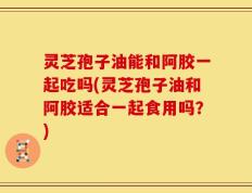 灵芝孢子油能和阿胶一起吃吗(灵芝孢子油和阿胶适合一起食用吗？)