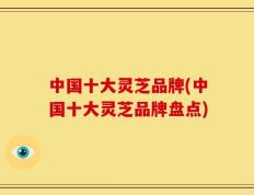 中国十大灵芝品牌(中国十大灵芝品牌盘点)