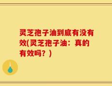 灵芝孢子油到底有没有效(灵芝孢子油：真的有效吗？)