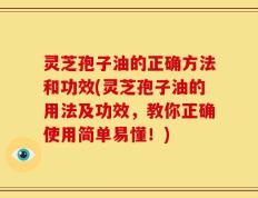 灵芝孢子油的正确方法和功效(灵芝孢子油的用法及功效，教你正确使用简单易懂！)