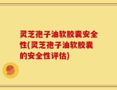 灵芝孢子油软胶囊安全性(灵芝孢子油软胶囊的安全性评估)