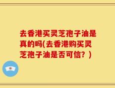 去香港买灵芝孢子油是真的吗(去香港购买灵芝孢子油是否可信？)