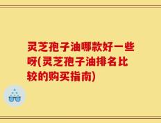 灵芝孢子油哪款好一些呀(灵芝孢子油排名比较的购买指南)