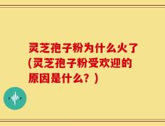 灵芝孢子粉为什么火了(灵芝孢子粉受欢迎的原因是什么？)