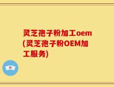 灵芝孢子粉加工oem(灵芝孢子粉OEM加工服务)
