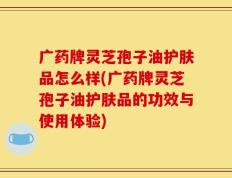 广药牌灵芝孢子油护肤品怎么样(广药牌灵芝孢子油护肤品的功效与使用体验)