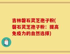 吉林磐石灵芝孢子粉(磐石灵芝孢子粉：提高免疫力的自然选择)