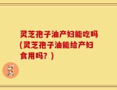 灵芝孢子油产妇能吃吗(灵芝孢子油能给产妇食用吗？)