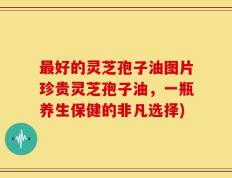 最好的灵芝孢子油图片珍贵灵芝孢子油，一瓶养生保健的非凡选择)