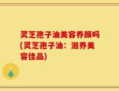 灵芝孢子油美容养颜吗(灵芝孢子油：滋养美容佳品)