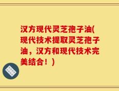 汉方现代灵芝孢子油(现代技术提取灵芝孢子油，汉方和现代技术完美结合！)