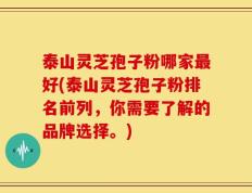 泰山灵芝孢子粉哪家最好(泰山灵芝孢子粉排名前列，你需要了解的品牌选择。)