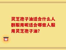 灵芝孢子油适合什么人群服用呢适合哪些人服用灵芝孢子油？