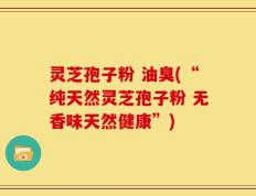 灵芝孢子粉 油臭(“纯天然灵芝孢子粉 无香味天然健康”)