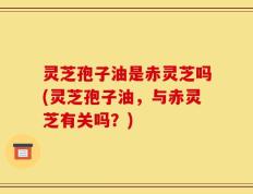 灵芝孢子油是赤灵芝吗(灵芝孢子油，与赤灵芝有关吗？)