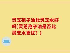 灵芝孢子油比灵芝水好吗(灵芝孢子油是否比灵芝水更优？)