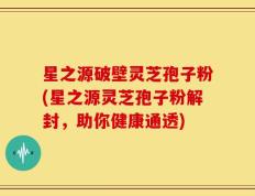 星之源破壁灵芝孢子粉(星之源灵芝孢子粉解封，助你健康通透)