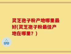 灵芝孢子粉产地哪里最好(灵芝孢子粉最佳产地在哪里？)