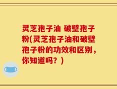 灵芝孢子油 破壁孢子粉(灵芝孢子油和破壁孢子粉的功效和区别，你知道吗？)