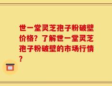 世一堂灵芝孢子粉破壁价格？了解世一堂灵芝孢子粉破壁的市场行情？