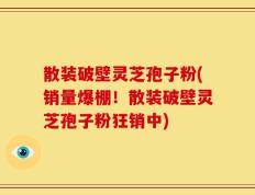 散装破壁灵芝孢子粉(销量爆棚！散装破壁灵芝孢子粉狂销中)