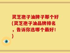 灵芝孢子油牌子那个好(灵芝孢子油品牌排名，告诉你选哪个最好！)