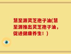 慧至源灵芝孢子油(慧至源推出灵芝孢子油，促进健康养生！)