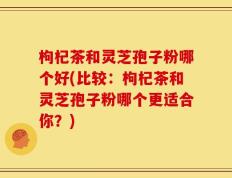 枸杞茶和灵芝孢子粉哪个好(比较：枸杞茶和灵芝孢子粉哪个更适合你？)
