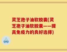 灵芝孢子油软胶囊(灵芝孢子油软胶囊——提高免疫力的良好选择)