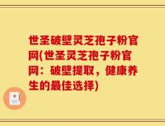 世圣破壁灵芝孢子粉官网(世圣灵芝孢子粉官网：破壁提取，健康养生的最佳选择)