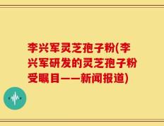 李兴军灵芝孢子粉(李兴军研发的灵芝孢子粉受瞩目——新闻报道)