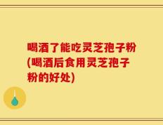 喝酒了能吃灵芝孢子粉(喝酒后食用灵芝孢子粉的好处)
