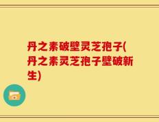 丹之素破壁灵芝孢子(丹之素灵芝孢子壁破新生)