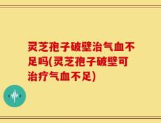 灵芝孢子破壁治气血不足吗(灵芝孢子破壁可治疗气血不足)