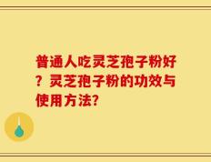 普通人吃灵芝孢子粉好？灵芝孢子粉的功效与使用方法？
