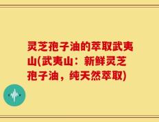 灵芝孢子油的萃取武夷山(武夷山：新鲜灵芝孢子油，纯天然萃取)